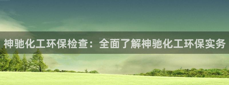 亿万先生客服联系：神驰化工环保检查：全面了解神驰化工环保实务