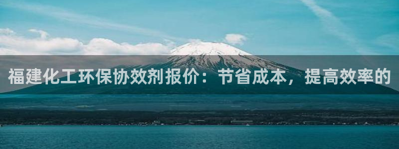 亿万先生换网址了吗知乎：福建化工环保协效剂报价：节省成本，提高效率的