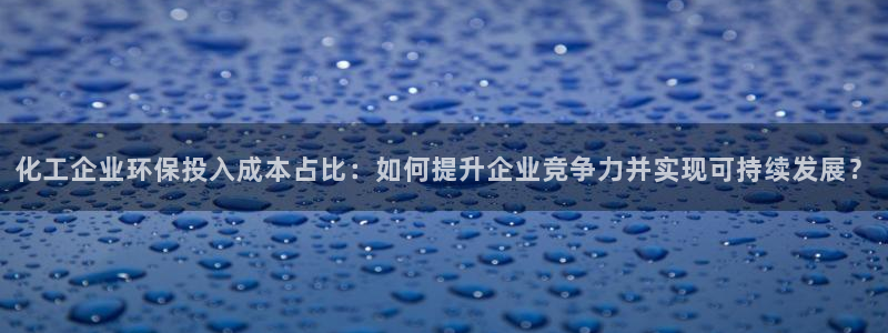 亿万先生客户端下载安装：化工企业环保投入成本占比：如何提升企业竞争力并实现可持续发展？